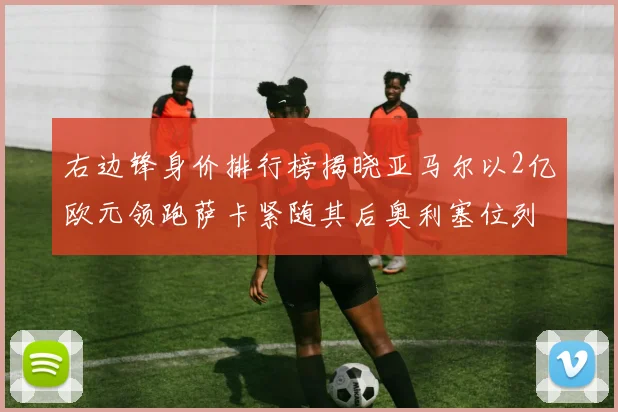 右边锋身价排行榜揭晓亚马尔以2亿欧元领跑萨卡紧随其后奥利塞位列第三