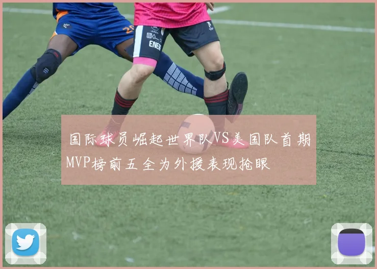 国际球员崛起世界队VS美国队首期MVP榜前五全为外援表现抢眼