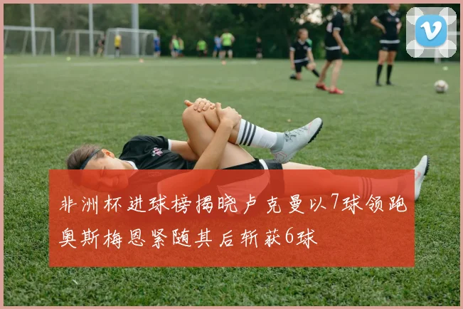 非洲杯进球榜揭晓卢克曼以7球领跑奥斯梅恩紧随其后斩获6球