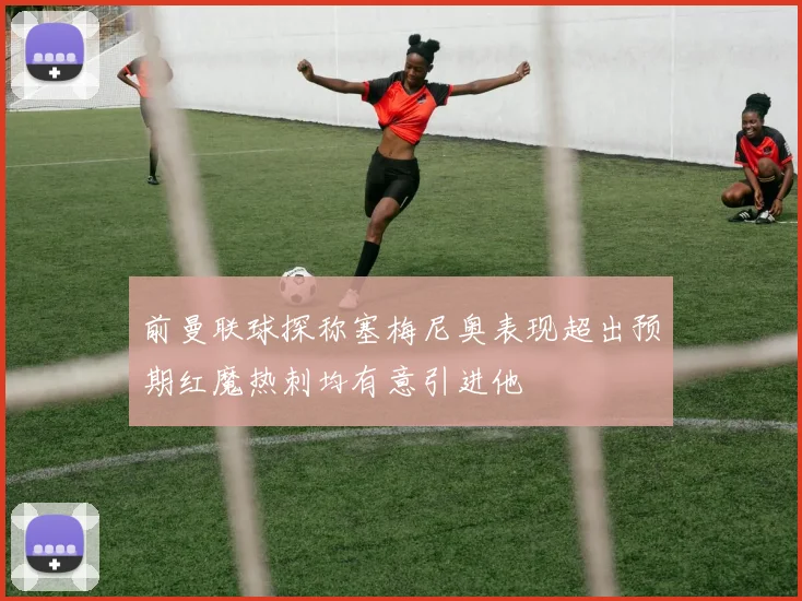 前曼联球探称塞梅尼奥表现超出预期红魔热刺均有意引进他