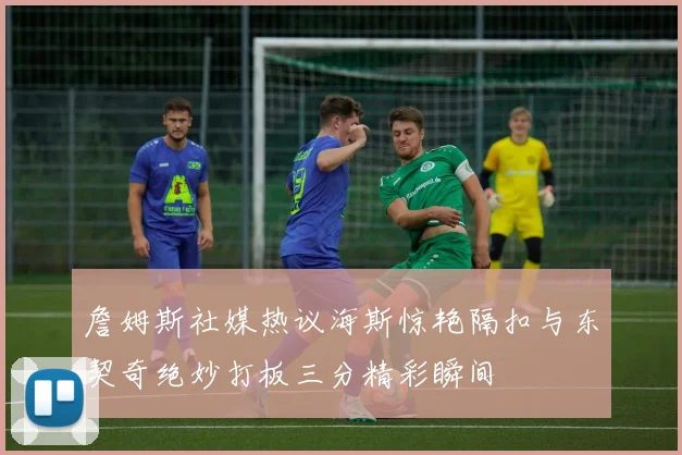 詹姆斯社媒热议海斯惊艳隔扣与东契奇绝妙打板三分精彩瞬间