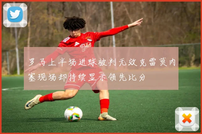 罗马上半场进球被判无效克雷莫内塞现场却持续显示领先比分