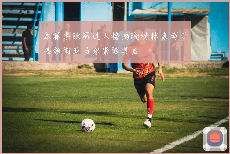 本赛季欧冠过人榜揭晓特林康海于格领衔亚马尔紧随其后