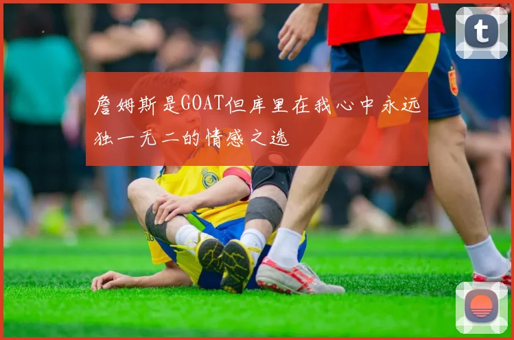 詹姆斯是GOAT但库里在我心中永远独一无二的情感之选