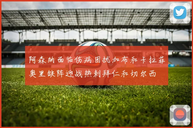 阿森纳面临伤病困扰加布和卡拉菲奥里缺阵迎战热刺拜仁和切尔西