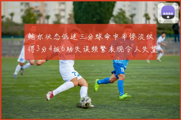 鲍尔状态低迷三分球命中率惨淡仅得3分4板6助失误频繁表现令人失望