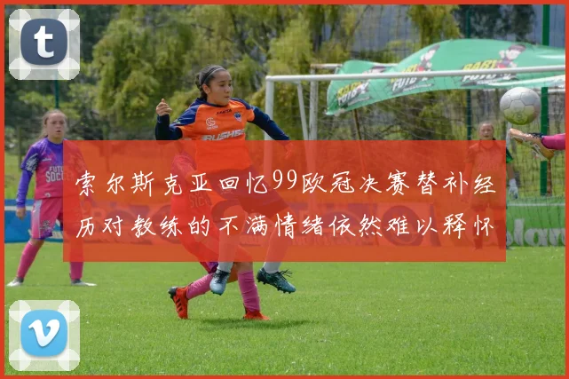 索尔斯克亚回忆99欧冠决赛替补经历对教练的不满情绪依然难以释怀
