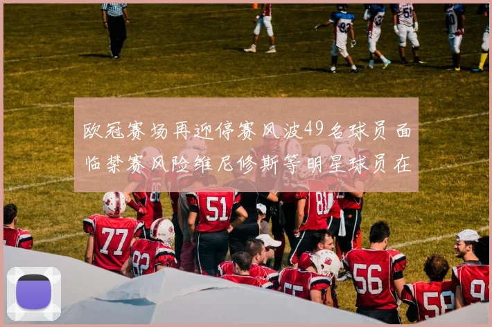 欧冠赛场再迎停赛风波49名球员面临禁赛风险维尼修斯等明星球员在列
