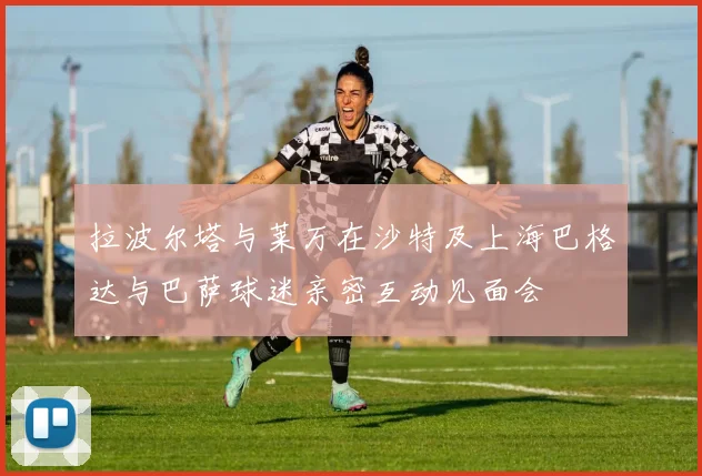 拉波尔塔与莱万在沙特及上海巴格达与巴萨球迷亲密互动见面会