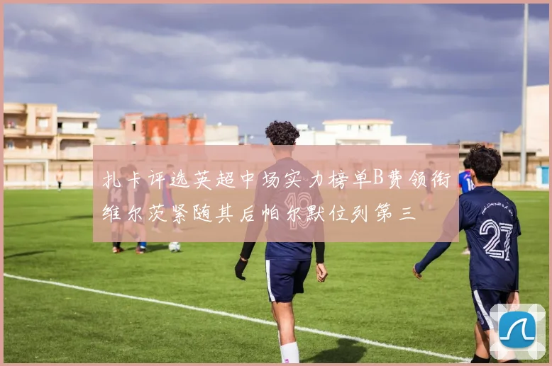 扎卡评选英超中场实力榜单B费领衔维尔茨紧随其后帕尔默位列第三