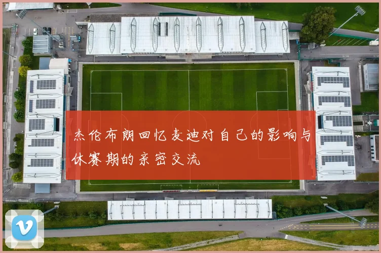 杰伦布朗回忆麦迪对自己的影响与休赛期的亲密交流