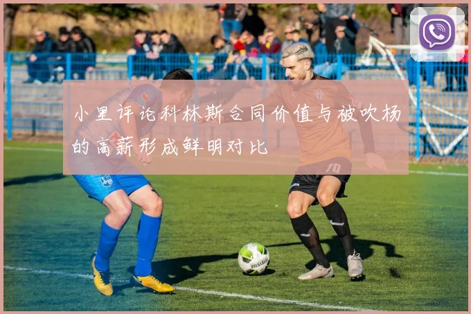 小里评论科林斯合同价值与被吹杨的高薪形成鲜明对比