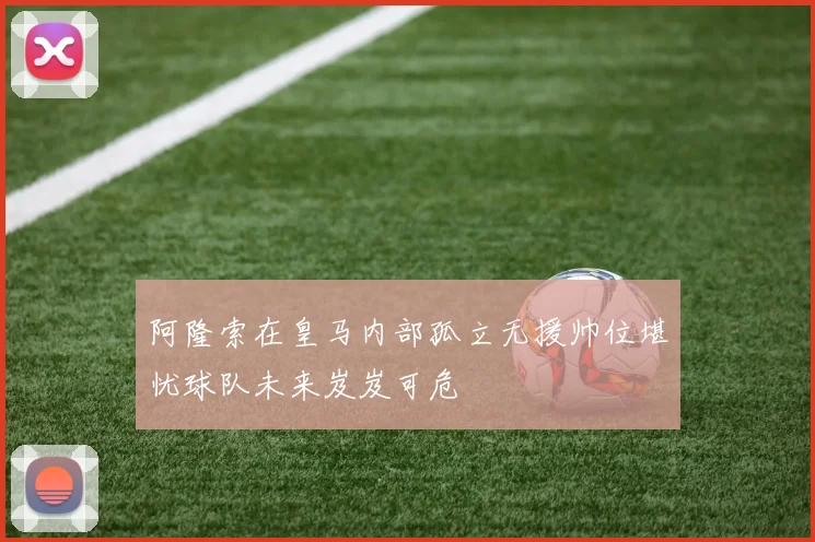 阿隆索在皇马内部孤立无援帅位堪忧球队未来岌岌可危