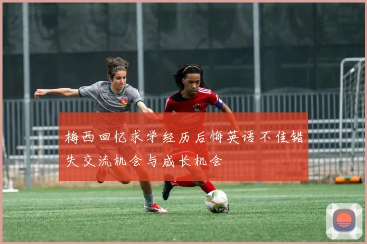 梅西回忆求学经历后悔英语不佳错失交流机会与成长机会