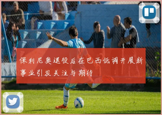 保利尼奥退役后在巴西低调开展新事业引发关注与期待