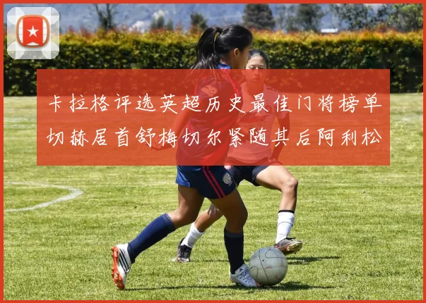 卡拉格评选英超历史最佳门将榜单切赫居首舒梅切尔紧随其后阿利松位列第三