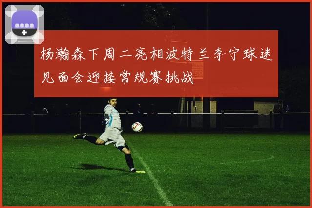 杨瀚森下周二亮相波特兰李宁球迷见面会迎接常规赛挑战