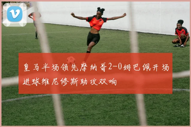 皇马半场领先摩纳哥2-0姆巴佩开场进球维尼修斯助攻双响
