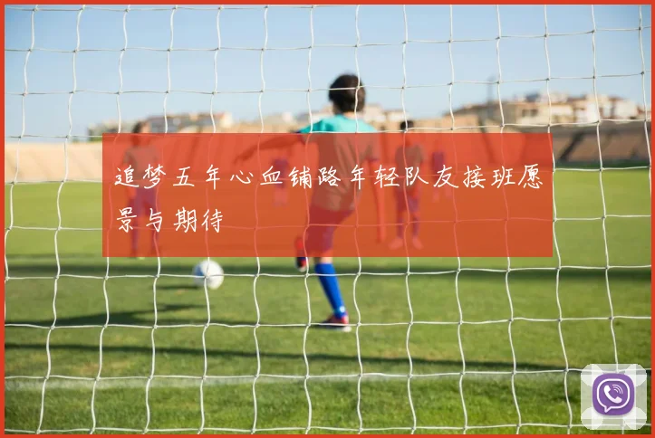 追梦五年心血铺路年轻队友接班愿景与期待