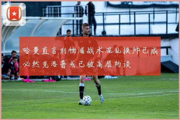 哈曼直言利物浦战术混乱换帅已成必然克洛普或已被高层约谈