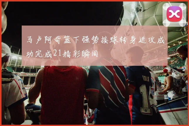 马卢阿奇篮下强势接球转身进攻成功完成21精彩瞬间