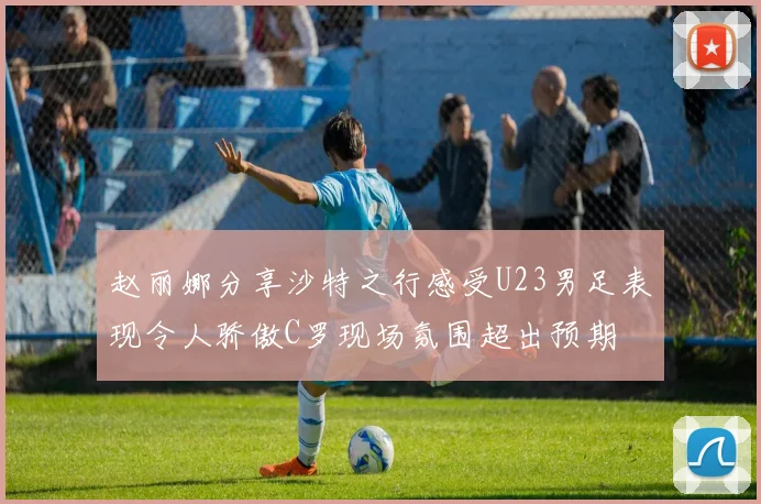 赵丽娜分享沙特之行感受U23男足表现令人骄傲C罗现场氛围超出预期