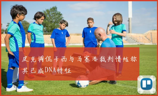 皮克调侃卡西与马塞洛裁判情结称其已成DNA特征